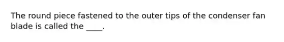 The round piece fastened to the outer tips of the condenser fan blade is called the ____.