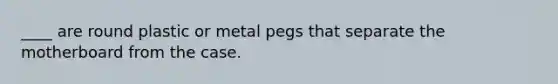 ____ are round plastic or metal pegs that separate the motherboard from the case.