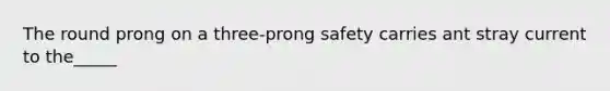 The round prong on a three-prong safety carries ant stray current to the_____