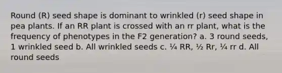 Round (R) seed shape is dominant to wrinkled (r) seed shape in pea plants. If an RR plant is crossed with an rr plant, what is the frequency of phenotypes in the F2 generation? a. 3 round seeds, 1 wrinkled seed b. All wrinkled seeds c. ¼ RR, ½ Rr, ¼ rr d. All round seeds