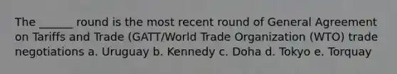 The ______ round is the most recent round of General Agreement on Tariffs and Trade (GATT/World Trade Organization (WTO) trade negotiations a. Uruguay b. Kennedy c. Doha d. Tokyo e. Torquay