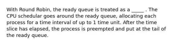 With Round Robin, the ready queue is treated as a _____ . The CPU schedular goes around the ready queue, allocating each process for a time interval of up to 1 time unit. After the time slice has elapsed, the process is preempted and put at the tail of the ready queue.