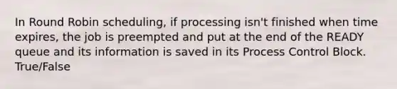 In Round Robin scheduling, if processing isn't finished when time expires, the job is preempted and put at the end of the READY queue and its information is saved in its Process Control Block. True/False