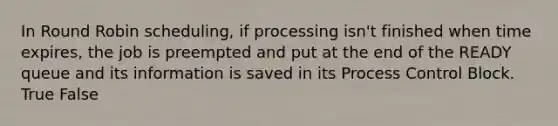 In Round Robin scheduling, if processing isn't finished when time expires, the job is preempted and put at the end of the READY queue and its information is saved in its Process Control Block. True False