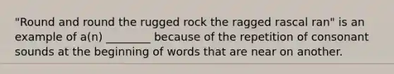 "Round and round the rugged rock the ragged rascal ran" is an example of a(n) ________ because of the repetition of consonant sounds at the beginning of words that are near on another.