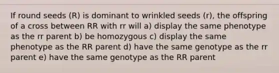 If round seeds (R) is dominant to wrinkled seeds (r), the offspring of a cross between RR with rr will a) display the same phenotype as the rr parent b) be homozygous c) display the same phenotype as the RR parent d) have the same genotype as the rr parent e) have the same genotype as the RR parent