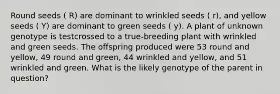 Round seeds ( R) are dominant to wrinkled seeds ( r), and yellow seeds ( Y) are dominant to green seeds ( y). A plant of unknown genotype is testcrossed to a true-breeding plant with wrinkled and green seeds. The offspring produced were 53 round and yellow, 49 round and green, 44 wrinkled and yellow, and 51 wrinkled and green. What is the likely genotype of the parent in question?