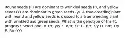 Round seeds (R) are dominant to wrinkled seeds (r), and yellow seeds (Y) are dominant to green seeds (y). A true-breeding plant with round and yellow seeds is crossed to a true-breeding plant with wrinkled and green seeds. What is the genotype of the F1 progeny? Select one: A. r/r; y/y B. R/R; Y/Y C. R/r; Y/y D. R/R; Y/y E. R/r; Y/Y