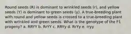 Round seeds (R) is dominant to wrinkled seeds (r), and yellow seeds (Y) is dominant to green seeds (y). A true-breeding plant with round and yellow seeds is crossed to a true-breeding plant with wrinkled and green seeds. What is the genotype of the F1 progeny? a. RRYY b. RrYY c. RRYy d. RrYy e. rryy