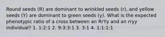 Round seeds (R) are dominant to wrinkled seeds (r), and yellow seeds (Y) are dominant to green seeds (y). What is the expected phenotypic ratio of a cross between an RrYy and an rryy individual? 1. 1:2:1 2. 9:3:3:1 3. 3:1 4. 1:1:1:1