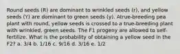 Round seeds (R) are dominant to wrinkled seeds (r), and yellow seeds (Y) are dominant to green seeds (y). Atrue-breeding pea plant with round, yellow seeds is crossed to a true-breeding plant with wrinkled, green seeds. The F1 progeny are allowed to self-fertilize. What is the probability of obtaining a yellow seed in the F2? a. 3/4 b. 1/16 c. 9/16 d. 3/16 e. 1/2