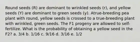 Round seeds (R) are dominant to wrinkled seeds (r), and yellow seeds (Y) are dominant to green seeds (y). Atrue-breeding pea plant with round, yellow seeds is crossed to a true-breeding plant with wrinkled, green seeds. The F1 progeny are allowed to self-fertilize. What is the probability of obtaining a yellow seed in the F2? a. 3/4 b. 1/16 c. 9/16 d. 3/16 e. 1/2