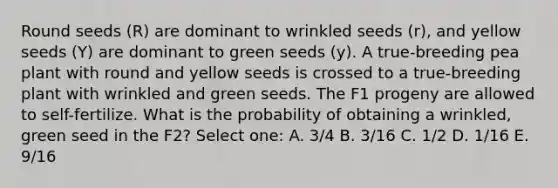 Round seeds (R) are dominant to wrinkled seeds (r), and yellow seeds (Y) are dominant to green seeds (y). A true-breeding pea plant with round and yellow seeds is crossed to a true-breeding plant with wrinkled and green seeds. The F1 progeny are allowed to self-fertilize. What is the probability of obtaining a wrinkled, green seed in the F2? Select one: A. 3/4 B. 3/16 C. 1/2 D. 1/16 E. 9/16