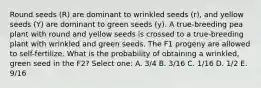 Round seeds (R) are dominant to wrinkled seeds (r), and yellow seeds (Y) are dominant to green seeds (y). A true-breeding pea plant with round and yellow seeds is crossed to a true-breeding plant with wrinkled and green seeds. The F1 progeny are allowed to self-fertilize. What is the probability of obtaining a wrinkled, green seed in the F2? Select one: A. 3/4 B. 3/16 C. 1/16 D. 1/2 E. 9/16