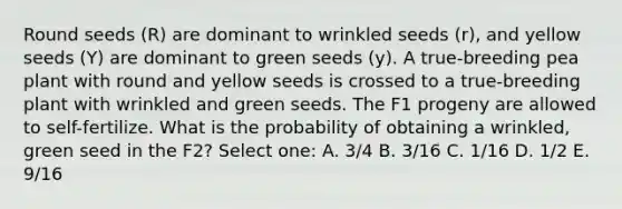 Round seeds (R) are dominant to wrinkled seeds (r), and yellow seeds (Y) are dominant to green seeds (y). A true-breeding pea plant with round and yellow seeds is crossed to a true-breeding plant with wrinkled and green seeds. The F1 progeny are allowed to self-fertilize. What is the probability of obtaining a wrinkled, green seed in the F2? Select one: A. 3/4 B. 3/16 C. 1/16 D. 1/2 E. 9/16