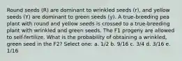 Round seeds (R) are dominant to wrinkled seeds (r), and yellow seeds (Y) are dominant to green seeds (y). A true-breeding pea plant with round and yellow seeds is crossed to a true-breeding plant with wrinkled and green seeds. The F1 progeny are allowed to self-fertilize. What is the probability of obtaining a wrinkled, green seed in the F2? Select one: a. 1/2 b. 9/16 c. 3/4 d. 3/16 e. 1/16