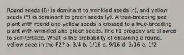 Round seeds (R) is dominant to wrinkled seeds (r), and yellow seeds (Y) is dominant to green seeds (y). A true-breeding pea plant with round and yellow seeds is crossed to a true-breeding plant with wrinkled and green seeds. The F1 progeny are allowed to self-fertilize. What is the probability of obtaining a round, yellow seed in the F2? a. 3/4 b. 1/16 c. 9/16 d. 3/16 e. 1/2