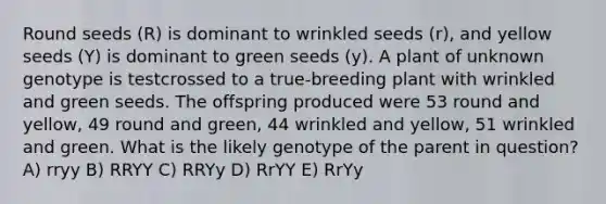 Round seeds (R) is dominant to wrinkled seeds (r), and yellow seeds (Y) is dominant to green seeds (y). A plant of unknown genotype is testcrossed to a true-breeding plant with wrinkled and green seeds. The offspring produced were 53 round and yellow, 49 round and green, 44 wrinkled and yellow, 51 wrinkled and green. What is the likely genotype of the parent in question? A) rryy B) RRYY C) RRYy D) RrYY E) RrYy