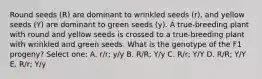 Round seeds (R) are dominant to wrinkled seeds (r), and yellow seeds (Y) are dominant to green seeds (y). A true-breeding plant with round and yellow seeds is crossed to a true-breeding plant with wrinkled and green seeds. What is the genotype of the F1 progeny? Select one: A. r/r; y/y B. R/R; Y/y C. R/r; Y/Y D. R/R; Y/Y E. R/r; Y/y