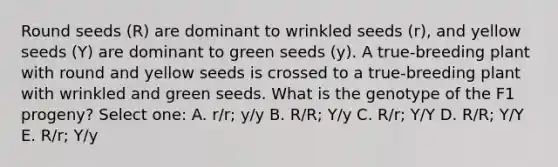 Round seeds (R) are dominant to wrinkled seeds (r), and yellow seeds (Y) are dominant to green seeds (y). A true-breeding plant with round and yellow seeds is crossed to a true-breeding plant with wrinkled and green seeds. What is the genotype of the F1 progeny? Select one: A. r/r; y/y B. R/R; Y/y C. R/r; Y/Y D. R/R; Y/Y E. R/r; Y/y