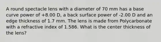 A round spectacle lens with a diameter of 70 mm has a base curve power of +8.00 D, a back surface power of -2.00 D and an edge thickness of 1.7 mm. The lens is made from Polycarbonate with a refractive index of 1.586. What is the center thickness of the lens?