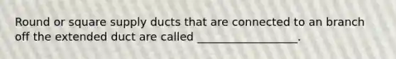 Round or square supply ducts that are connected to an branch off the extended duct are called __________________.