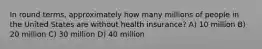 In round terms, approximately how many millions of people in the United States are without health insurance? A) 10 million B) 20 million C) 30 million D) 40 million