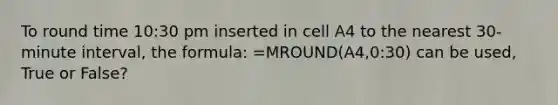 To round time 10:30 pm inserted in cell A4 to the nearest 30-minute interval, the formula: =MROUND(A4,0:30) can be used, True or False?