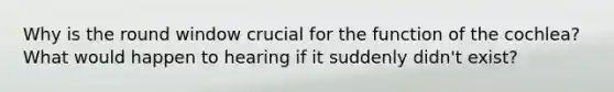 Why is the round window crucial for the function of the cochlea? What would happen to hearing if it suddenly didn't exist?