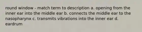 round window - match term to description a. opening from the inner ear into the middle ear b. connects the middle ear to the nasopharynx c. transmits vibrations into the inner ear d. eardrum