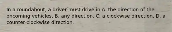 In a roundabout, a driver must drive in A. the direction of the oncoming vehicles. B. any direction. C. a clockwise direction. D. a counter-clockwise direction.