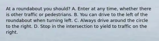 At a roundabout you should? A. Enter at any time, whether there is other traffic or pedestrians. B. You can drive to the left of the roundabout when turning left. C. Always drive around the circle to the right. D. Stop in the intersection to yield to traffic on the right.