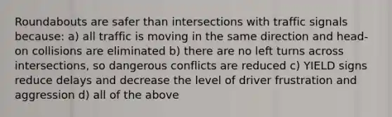 Roundabouts are safer than intersections with traffic signals because: a) all traffic is moving in the same direction and head-on collisions are eliminated b) there are no left turns across intersections, so dangerous conflicts are reduced c) YIELD signs reduce delays and decrease the level of driver frustration and aggression d) all of the above