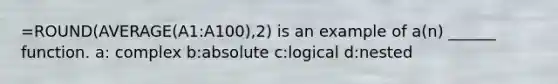 =ROUND(AVERAGE(A1:A100),2) is an example of a(n) ______ function. a: complex b:absolute c:logical d:nested