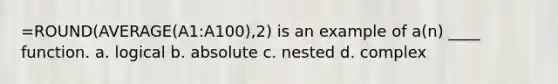 =ROUND(AVERAGE(A1:A100),2) is an example of a(n) ____ function. a. logical b. absolute c. nested d. complex