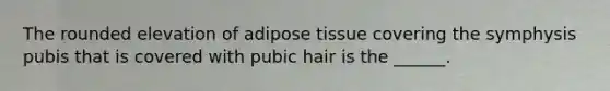 The rounded elevation of adipose tissue covering the symphysis pubis that is covered with pubic hair is the ______.