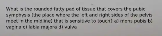 What is the rounded fatty pad of tissue that covers the pubic symphysis (the place where the left and right sides of the pelvis meet in the midline) that is sensitive to touch? a) mons pubis b) vagina c) labia majora d) vulva