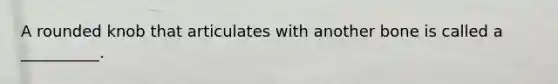 A rounded knob that articulates with another bone is called a __________.