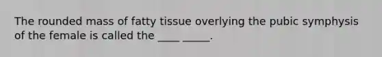 The rounded mass of fatty tissue overlying the pubic symphysis of the female is called the ____ _____.