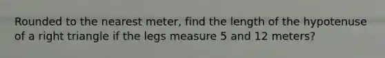 Rounded to the nearest meter, find the length of the hypotenuse of a right triangle if the legs measure 5 and 12 meters?