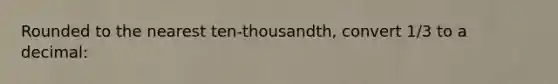 Rounded to the nearest ten-thousandth, convert 1/3 to a decimal: