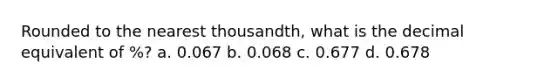 Rounded to the nearest thousandth, what is the decimal equivalent of %? a. 0.067 b. 0.068 c. 0.677 d. 0.678