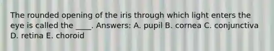 The rounded opening of the iris through which light enters the eye is called the ____. Answers: A. pupil B. cornea C. conjunctiva D. retina E. choroid