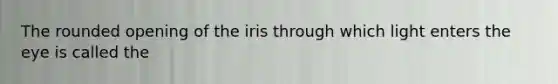 The rounded opening of the iris through which light enters the eye is called the