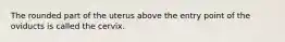 The rounded part of the uterus above the entry point of the oviducts is called the cervix.