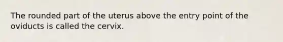 The rounded part of the uterus above the entry point of the oviducts is called the cervix.