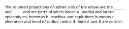 The rounded projections on either side of the elbow are the _____ and _____ and are parts of which bone? a. medial and lateral epicondyles; humerus b. trochlea and capitulum; humerus c. olecranon and head of radius; radius d. Both A and B are correct.