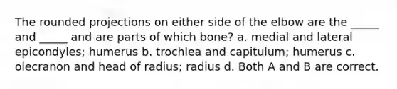 The rounded projections on either side of the elbow are the _____ and _____ and are parts of which bone? a. medial and lateral epicondyles; humerus b. trochlea and capitulum; humerus c. olecranon and head of radius; radius d. Both A and B are correct.