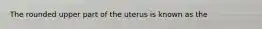 The rounded upper part of the uterus is known as the