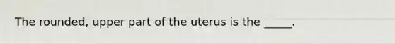 The rounded, upper part of the uterus is the _____.